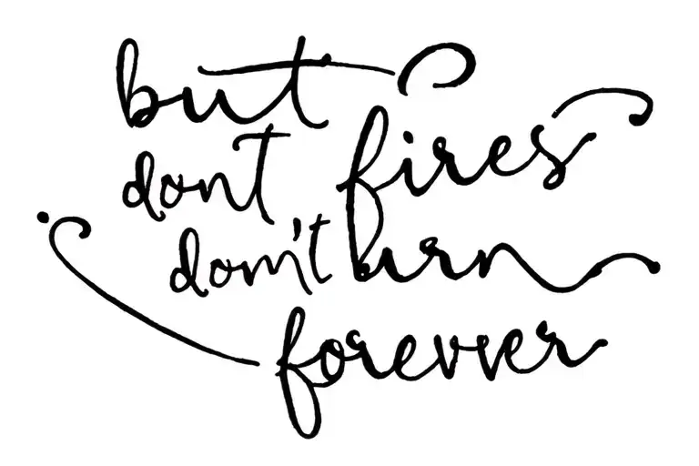 the quote 'but fires don't burn forever' written - small pretty handwriting font - in one continuous line - small font tattoo design idea