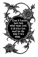 Design my tattoo based on the quote "Even if I force back what was lost, it still won't be the way it was" in a gothic f tattoo design idea