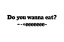 "-Do you wanna eat?
-eeeeeeeeee" tattoo design idea